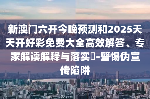 新澳门六开今晚预测和2025天天开好彩免费大全高效解答、专家解读解释与落实​-警惕伪宣传陷阱