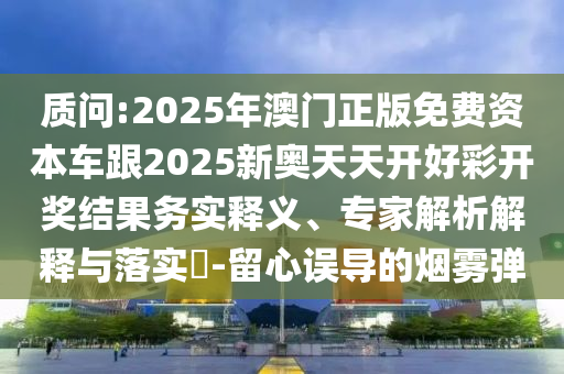 质问:2025年澳门正版免费资本车跟2025新奥天天开好彩开奖结果务实释义、专家解析解释与落实​-留心误导的烟雾弹