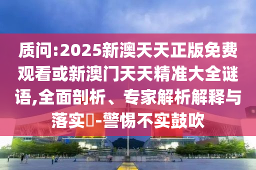 质问:2025新澳天天正版免费观看或新澳门天天精准大全谜语,全面剖析、专家解析解释与落实​-警惕不实鼓吹